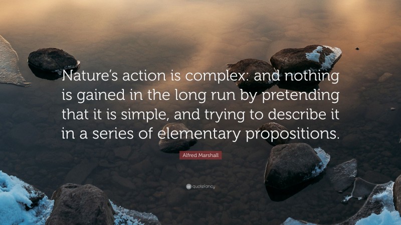 Alfred Marshall Quote: “Nature’s action is complex: and nothing is gained in the long run by pretending that it is simple, and trying to describe it in a series of elementary propositions.”