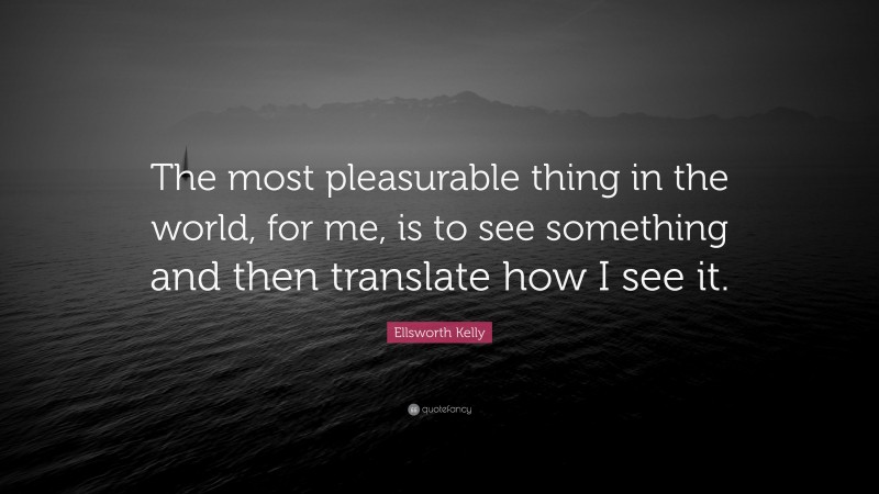 Ellsworth Kelly Quote: “The most pleasurable thing in the world, for me, is to see something and then translate how I see it.”