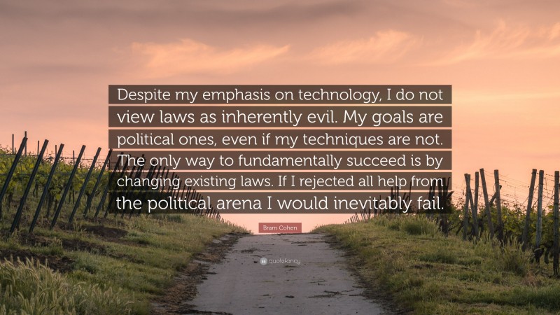 Bram Cohen Quote: “Despite my emphasis on technology, I do not view laws as inherently evil. My goals are political ones, even if my techniques are not. The only way to fundamentally succeed is by changing existing laws. If I rejected all help from the political arena I would inevitably fail.”