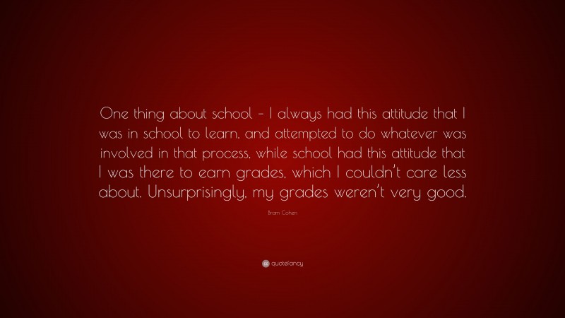 Bram Cohen Quote: “One thing about school – I always had this attitude that I was in school to learn, and attempted to do whatever was involved in that process, while school had this attitude that I was there to earn grades, which I couldn’t care less about. Unsurprisingly, my grades weren’t very good.”