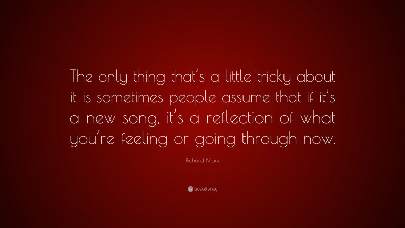 Richard Marx Quote: “The only thing that’s a little tricky about it is sometimes people assume that if it’s a new song, it’s a reflection of what you’re feeling or going through now.”