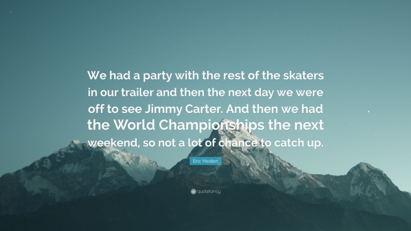 Eric Heiden Quote: “We had a party with the rest of the skaters in our trailer and then the next day we were off to see Jimmy Carter. And then we had the World Championships the next weekend, so not a lot of chance to catch up.”