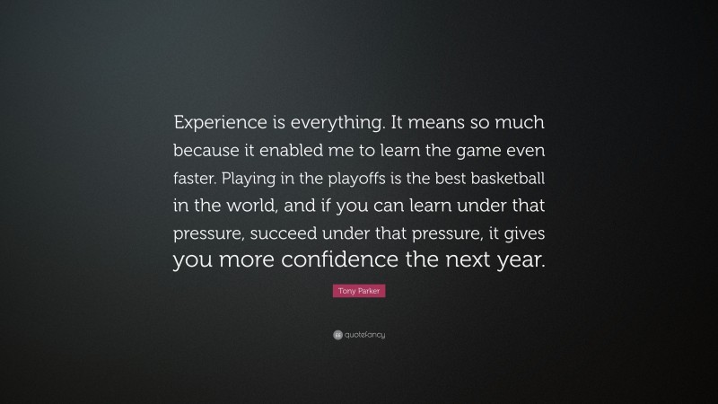 Tony Parker Quote: “Experience is everything. It means so much because it enabled me to learn the game even faster. Playing in the playoffs is the best basketball in the world, and if you can learn under that pressure, succeed under that pressure, it gives you more confidence the next year.”