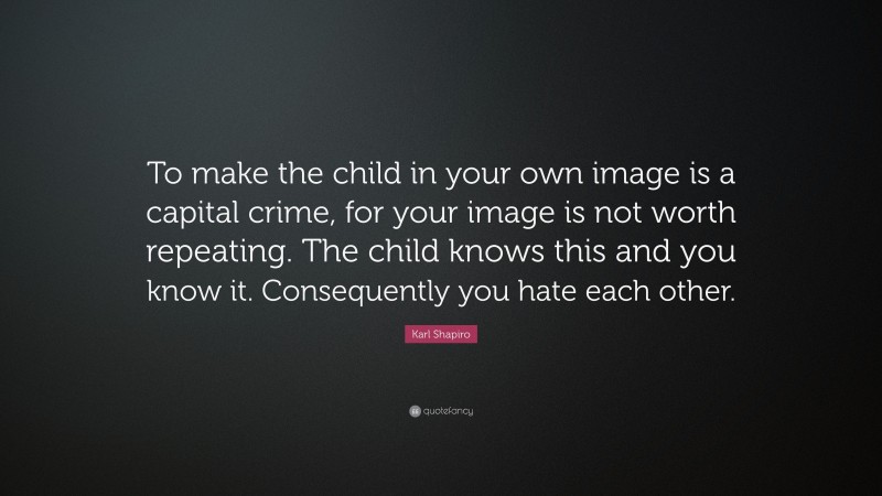 Karl Shapiro Quote: “To make the child in your own image is a capital crime, for your image is not worth repeating. The child knows this and you know it. Consequently you hate each other.”