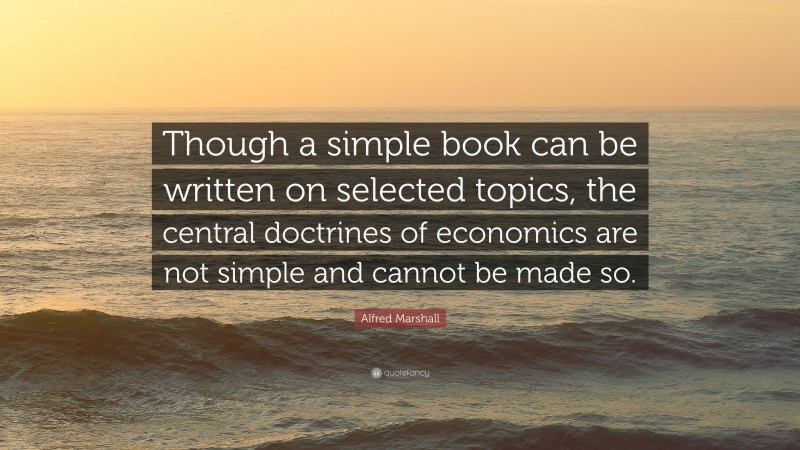 Alfred Marshall Quote: “Though a simple book can be written on selected topics, the central doctrines of economics are not simple and cannot be made so.”