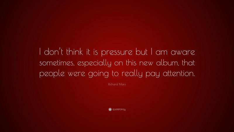 Richard Marx Quote: “I don’t think it is pressure but I am aware sometimes, especially on this new album, that people were going to really pay attention.”