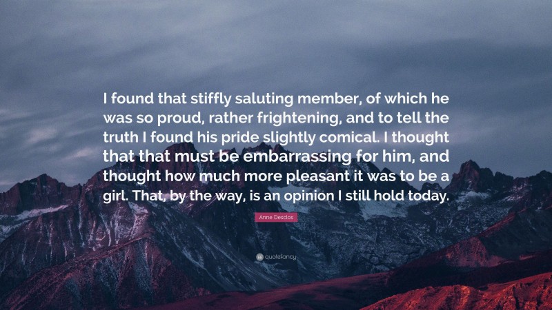Anne Desclos Quote: “I found that stiffly saluting member, of which he was so proud, rather frightening, and to tell the truth I found his pride slightly comical. I thought that that must be embarrassing for him, and thought how much more pleasant it was to be a girl. That, by the way, is an opinion I still hold today.”
