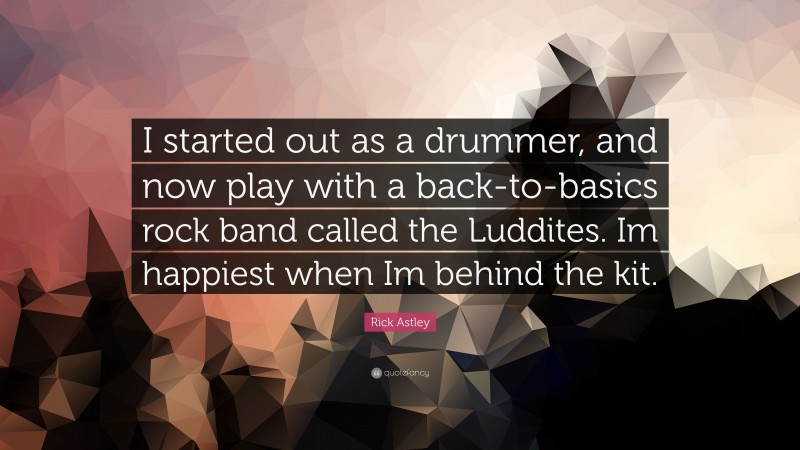 Rick Astley Quote: “I started out as a drummer, and now play with a back-to-basics rock band called the Luddites. Im happiest when Im behind the kit.”