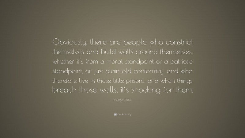 George Carlin Quote: “Obviously, there are people who constrict themselves and build walls around themselves, whether it’s from a moral standpoint or a patriotic standpoint, or just plain old conformity, and who therefore live in those little prisons, and when things breach those walls, it’s shocking for them.”