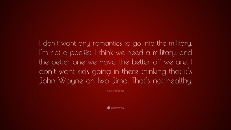 Karl Marlantes Quote: “I don’t want any romantics to go into the military. I’m not a pacifist. I think we need a military, and the better one we have, the better off we are. I don’t want kids going in there thinking that it’s John Wayne on Iwo Jima. That’s not healthy.”