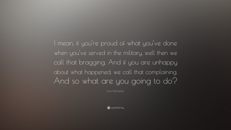 Karl Marlantes Quote: “I mean, if you’re proud of what you’ve done when you’ve served in the military, well then we call that bragging. And if you are unhappy about what happened, we call that complaining. And so what are you going to do?”
