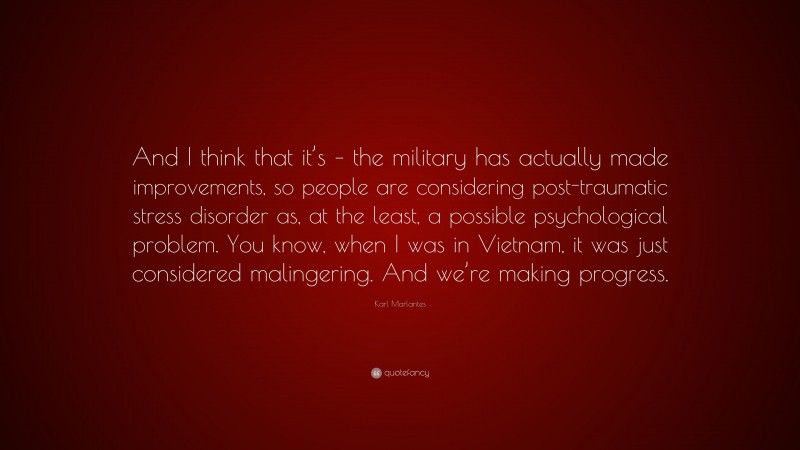 Karl Marlantes Quote: “And I think that it’s – the military has actually made improvements, so people are considering post-traumatic stress disorder as, at the least, a possible psychological problem. You know, when I was in Vietnam, it was just considered malingering. And we’re making progress.”