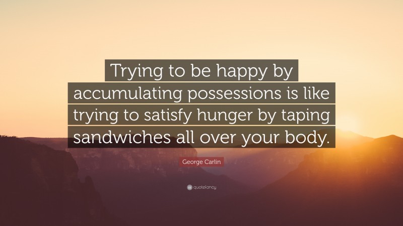 George Carlin Quote: “Trying to be happy by accumulating possessions is like trying to satisfy hunger by taping sandwiches all over your body.”