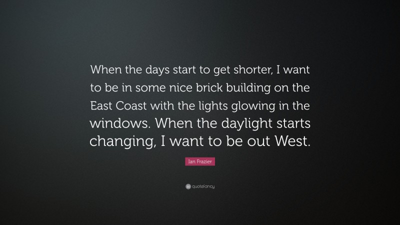 Ian Frazier Quote: “When the days start to get shorter, I want to be in some nice brick building on the East Coast with the lights glowing in the windows. When the daylight starts changing, I want to be out West.”