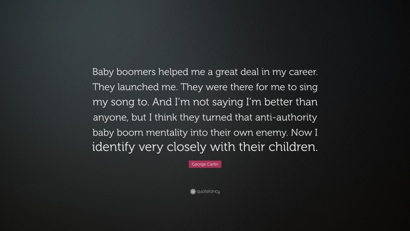 George Carlin Quote: “Baby boomers helped me a great deal in my career. They launched me. They were there for me to sing my song to. And I’m not saying I’m better than anyone, but I think they turned that anti-authority baby boom mentality into their own enemy. Now I identify very closely with their children.”