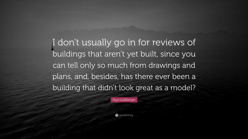 Paul Goldberger Quote: “I don’t usually go in for reviews of buildings that aren’t yet built, since you can tell only so much from drawings and plans, and, besides, has there ever been a building that didn’t look great as a model?”