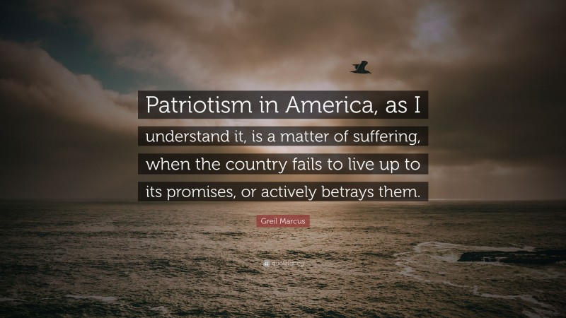 Greil Marcus Quote: “Patriotism in America, as I understand it, is a matter of suffering, when the country fails to live up to its promises, or actively betrays them.”