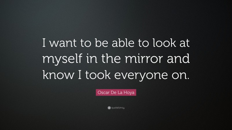 Oscar De La Hoya Quote: “I want to be able to look at myself in the mirror and know I took everyone on.”