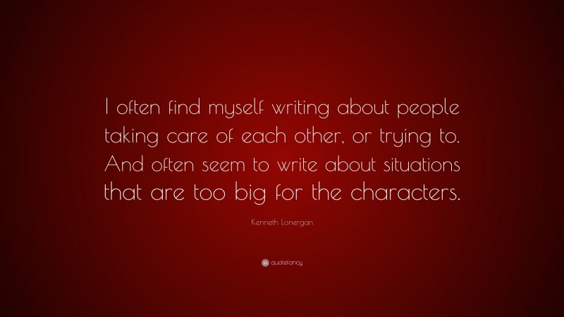 Kenneth Lonergan Quote: “I often find myself writing about people taking care of each other, or trying to. And often seem to write about situations that are too big for the characters.”