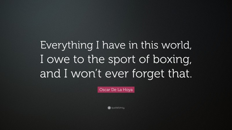 Oscar De La Hoya Quote: “Everything I have in this world, I owe to the sport of boxing, and I won’t ever forget that.”