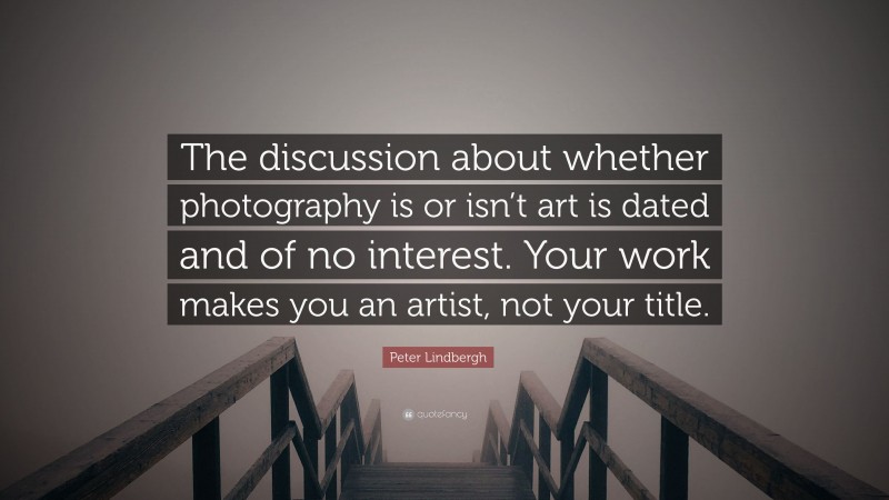 Peter Lindbergh Quote: “The discussion about whether photography is or isn’t art is dated and of no interest. Your work makes you an artist, not your title.”