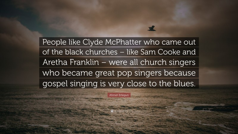 Ahmet Ertegun Quote: “People like Clyde McPhatter who came out of the black churches – like Sam Cooke and Aretha Franklin – were all church singers who became great pop singers because gospel singing is very close to the blues.”