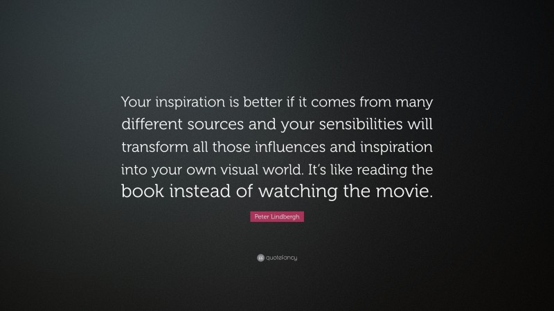Peter Lindbergh Quote: “Your inspiration is better if it comes from many different sources and your sensibilities will transform all those influences and inspiration into your own visual world. It’s like reading the book instead of watching the movie.”
