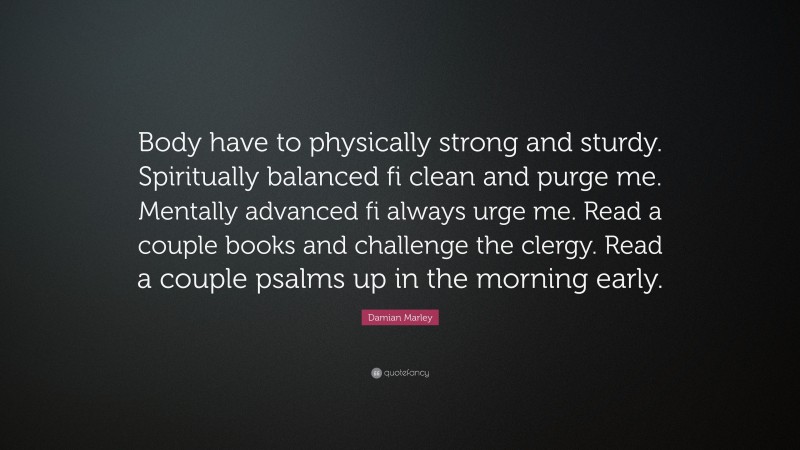 Damian Marley Quote: “Body have to physically strong and sturdy. Spiritually balanced fi clean and purge me. Mentally advanced fi always urge me. Read a couple books and challenge the clergy. Read a couple psalms up in the morning early.”