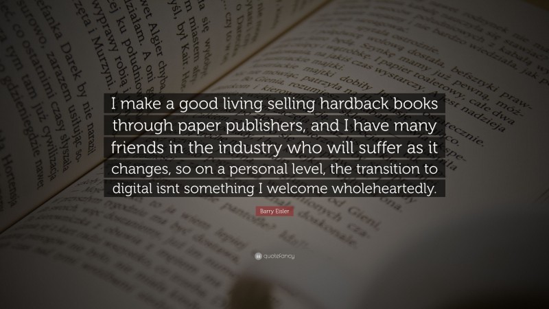 Barry Eisler Quote: “I make a good living selling hardback books through paper publishers, and I have many friends in the industry who will suffer as it changes, so on a personal level, the transition to digital isnt something I welcome wholeheartedly.”