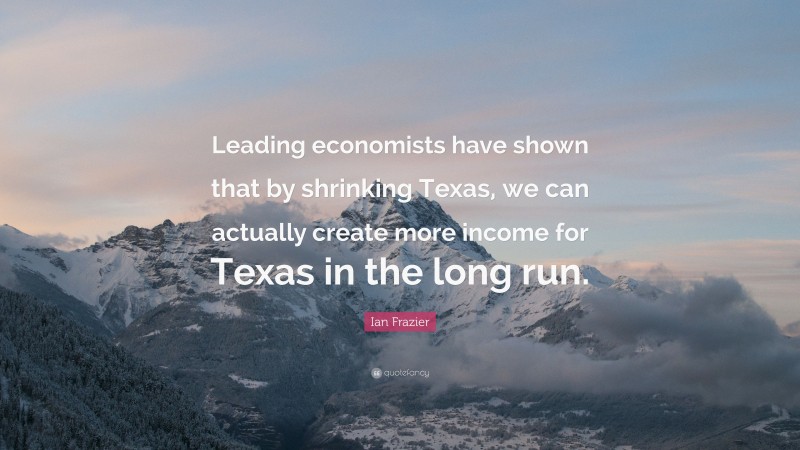 Ian Frazier Quote: “Leading economists have shown that by shrinking Texas, we can actually create more income for Texas in the long run.”