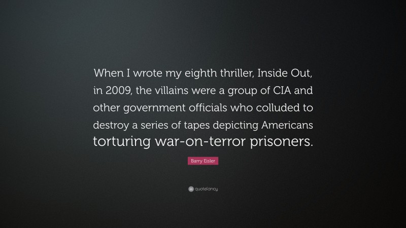 Barry Eisler Quote: “When I wrote my eighth thriller, Inside Out, in 2009, the villains were a group of CIA and other government officials who colluded to destroy a series of tapes depicting Americans torturing war-on-terror prisoners.”