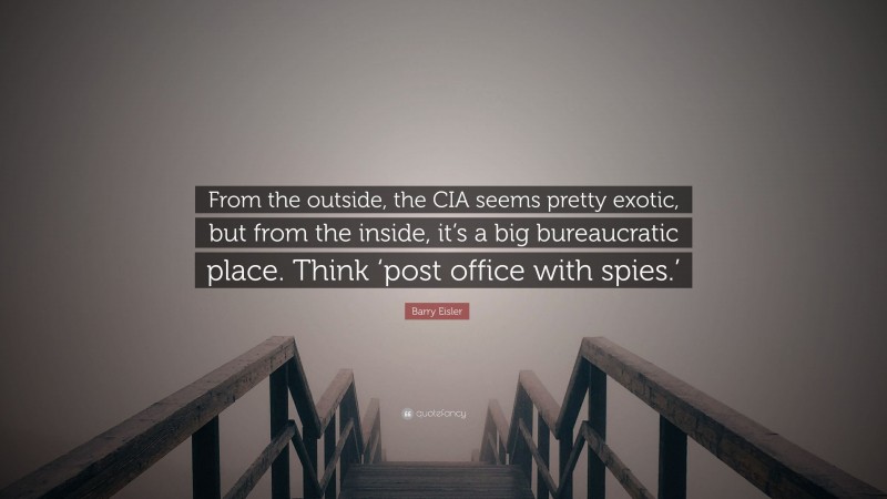 Barry Eisler Quote: “From the outside, the CIA seems pretty exotic, but from the inside, it’s a big bureaucratic place. Think ‘post office with spies.’”