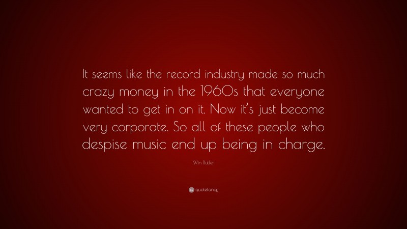 Win Butler Quote: “It seems like the record industry made so much crazy money in the 1960s that everyone wanted to get in on it. Now it’s just become very corporate. So all of these people who despise music end up being in charge.”