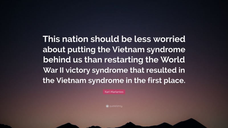 Karl Marlantes Quote: “This nation should be less worried about putting the Vietnam syndrome behind us than restarting the World War II victory syndrome that resulted in the Vietnam syndrome in the first place.”