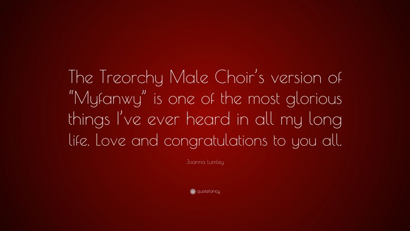 Joanna Lumley Quote: “The Treorchy Male Choir’s version of “Myfanwy” is one of the most glorious things I’ve ever heard in all my long life. Love and congratulations to you all.”