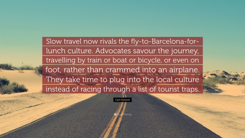 Carl Honoré Quote: “Slow travel now rivals the fly-to-Barcelona-for-lunch culture. Advocates savour the journey, travelling by train or boat or bicycle, or even on foot, rather than crammed into an airplane. They take time to plug into the local culture instead of racing through a list of tourist traps.”