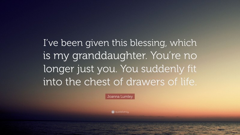 Joanna Lumley Quote: “I’ve been given this blessing, which is my granddaughter. You’re no longer just you. You suddenly fit into the chest of drawers of life.”