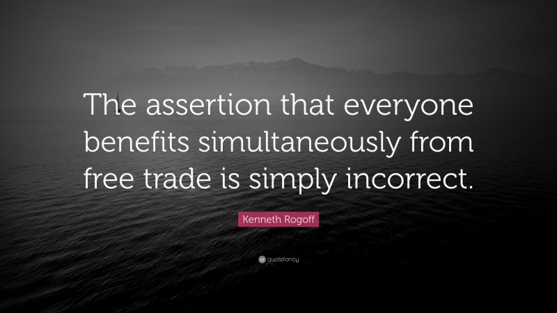 Kenneth Rogoff Quote: “The assertion that everyone benefits simultaneously from free trade is simply incorrect.”