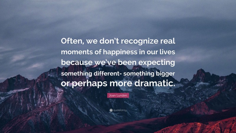 Joan Lunden Quote: “Often, we don’t recognize real moments of happiness in our lives because we’ve been expecting something different- something bigger or perhaps more dramatic.”