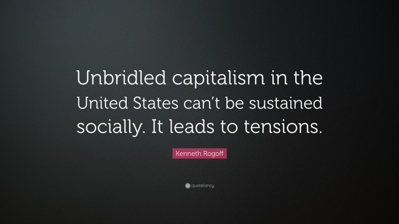 Kenneth Rogoff Quote: “Unbridled capitalism in the United States can’t be sustained socially. It leads to tensions.”