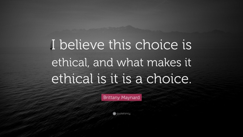 Brittany Maynard Quote: “I believe this choice is ethical, and what makes it ethical is it is a choice.”