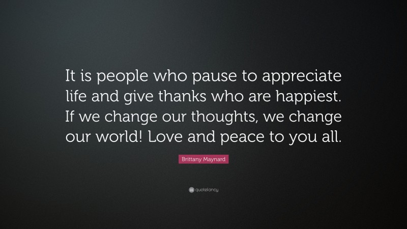Brittany Maynard Quote: “It is people who pause to appreciate life and give thanks who are happiest. If we change our thoughts, we change our world! Love and peace to you all.”