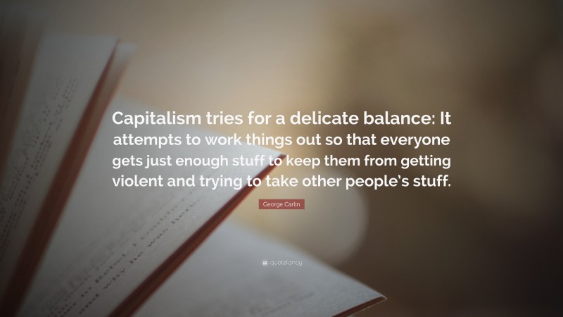 George Carlin Quote: “Capitalism tries for a delicate balance: It attempts to work things out so that everyone gets just enough stuff to keep them from getting violent and trying to take other people’s stuff.”