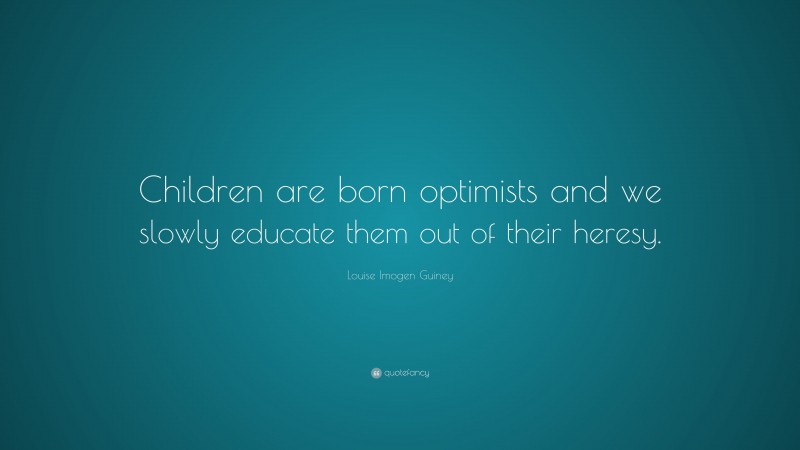 Louise Imogen Guiney Quote: “Children are born optimists and we slowly educate them out of their heresy.”