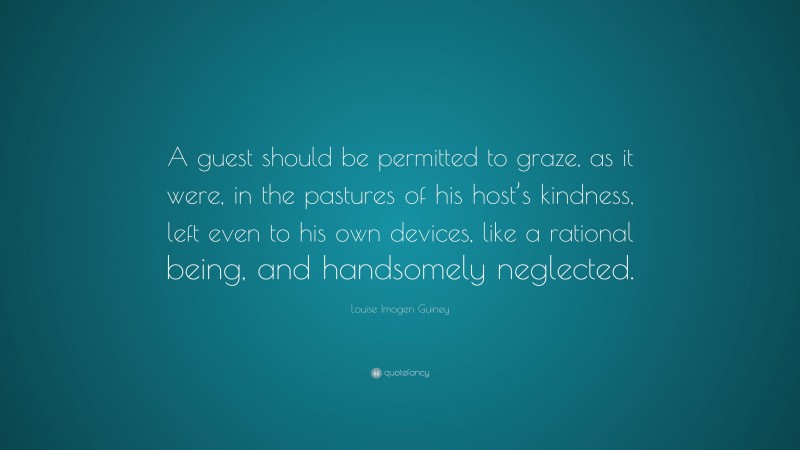 Louise Imogen Guiney Quote: “A guest should be permitted to graze, as it were, in the pastures of his host’s kindness, left even to his own devices, like a rational being, and handsomely neglected.”