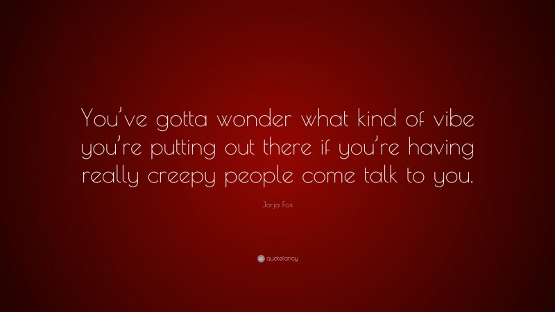 Jorja Fox Quote: “You’ve gotta wonder what kind of vibe you’re putting out there if you’re having really creepy people come talk to you.”