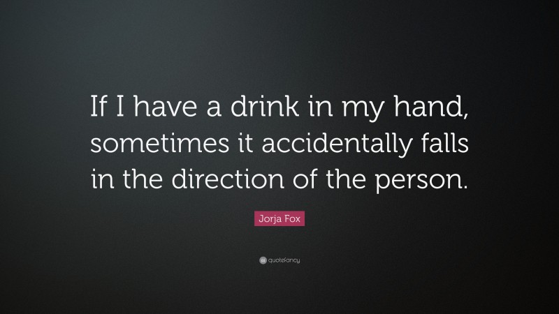 Jorja Fox Quote: “If I have a drink in my hand, sometimes it accidentally falls in the direction of the person.”