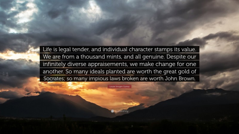 Louise Imogen Guiney Quote: “Life is legal tender, and individual character stamps its value. We are from a thousand mints, and all genuine. Despite our infinitely diverse appraisements, we make change for one another. So many ideals planted are worth the great gold of Socrates; so many impious laws broken are worth John Brown.”