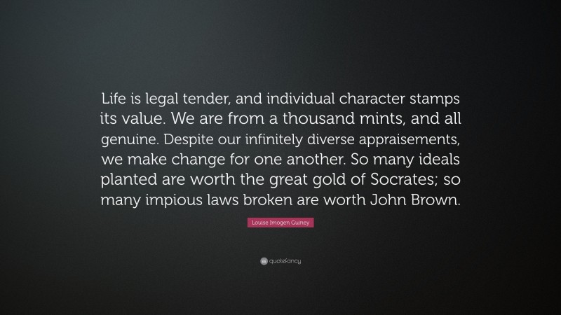 Louise Imogen Guiney Quote: “Life is legal tender, and individual character stamps its value. We are from a thousand mints, and all genuine. Despite our infinitely diverse appraisements, we make change for one another. So many ideals planted are worth the great gold of Socrates; so many impious laws broken are worth John Brown.”