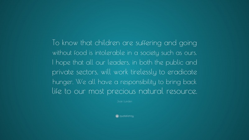 Joan Lunden Quote: “To know that children are suffering and going without food is intolerable in a society such as ours. I hope that all our leaders, in both the public and private sectors, will work tirelessly to eradicate hunger. We all have a responsibility to bring back life to our most precious natural resource.”